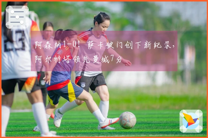阿森纳1-0！萨卡破门创下新纪录，阿尔特塔领先曼城7分