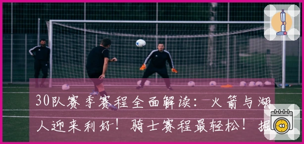 30队赛季赛程全面解读：火箭与湖人迎来利好！骑士赛程最轻松！掘金与狼队面临挑战