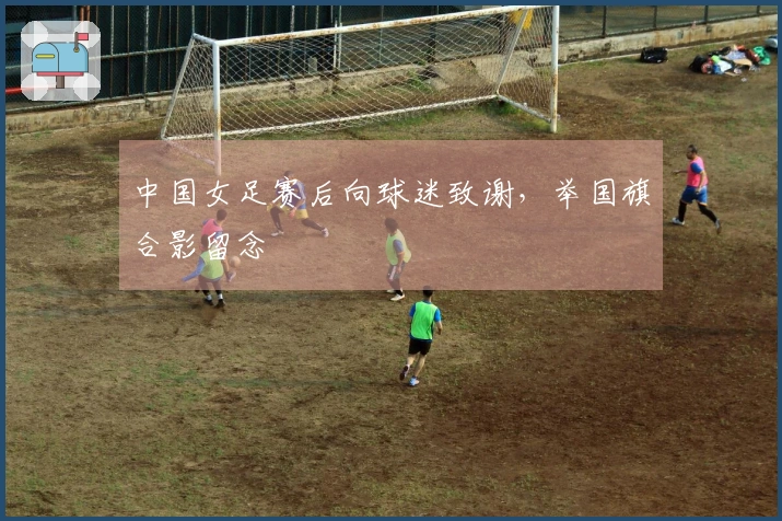 中国女足赛后向球迷致谢，举国旗合影留念
