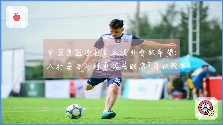 中国男篮连胜日本提升晋级希望：八村垒与河村勇辉或缺席7月世预赛