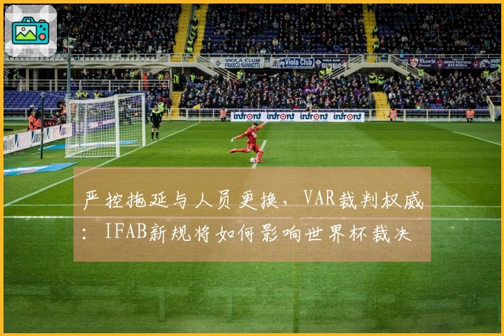 严控拖延与人员更换，VAR裁判权威：IFAB新规将如何影响世界杯裁决？