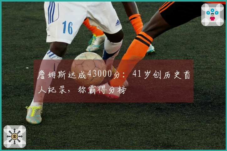詹姆斯达成43000分：41岁创历史首人纪录，称霸得分榜