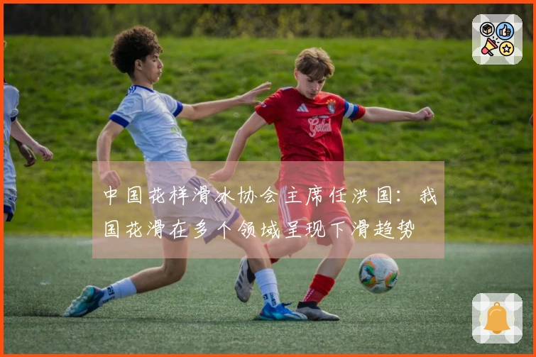 中国花样滑冰协会主席任洪国：我国花滑在多个领域呈现下滑趋势