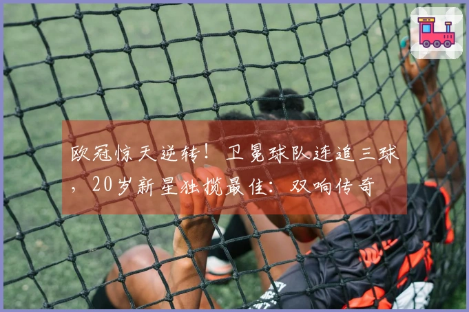欧冠惊天逆转！卫冕球队连追三球，20岁新星独揽最佳：双响传奇