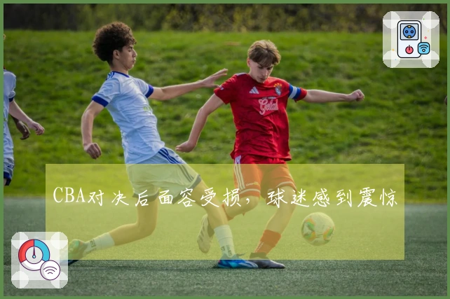 CBA对决后面容受损，球迷感到震惊