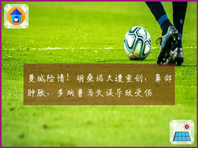 曼城险情！胡桑诺夫遭重创，鼻部肿胀，多纳鲁马失误导致受伤