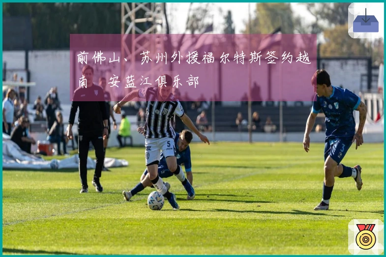 前佛山、苏州外援福尔特斯签约越南乂安蓝江俱乐部