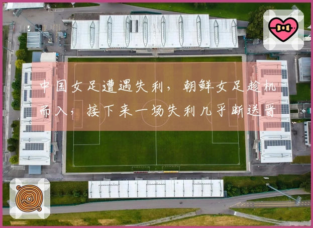 中国女足遭遇失利，朝鲜女足趁机而入，接下来一场失利几乎断送晋级希望
