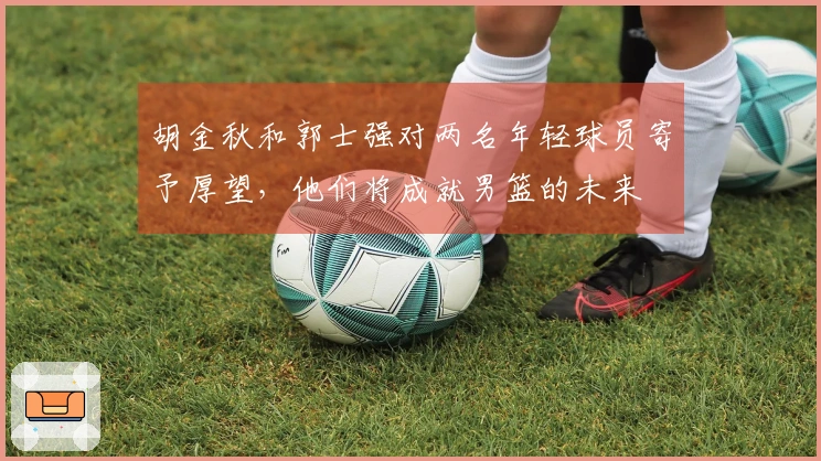 胡金秋和郭士强对两名年轻球员寄予厚望,他们将成就男篮的未来