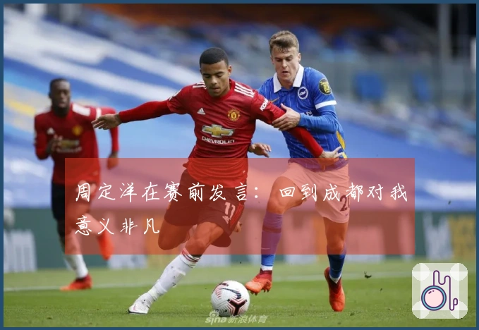 周定洋在赛前发言：回到成都对我意义非凡
