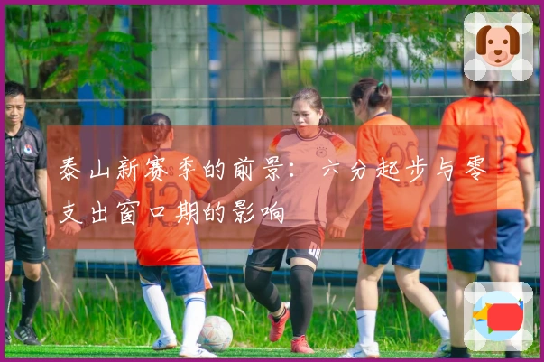 泰山新赛季的前景：六分起步与零支出窗口期的影响