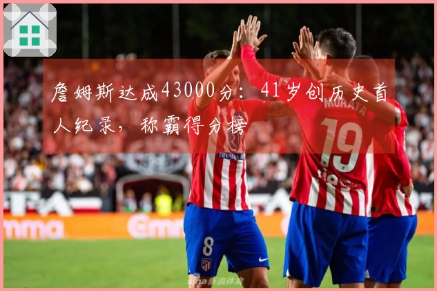 詹姆斯达成43000分：41岁创历史首人纪录，称霸得分榜