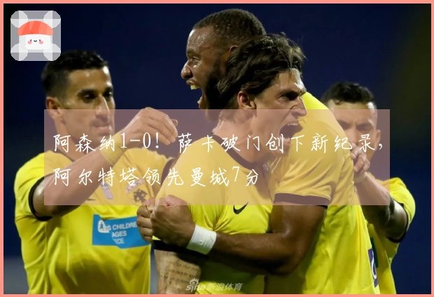 阿森纳1-0！萨卡破门创下新纪录，阿尔特塔领先曼城7分