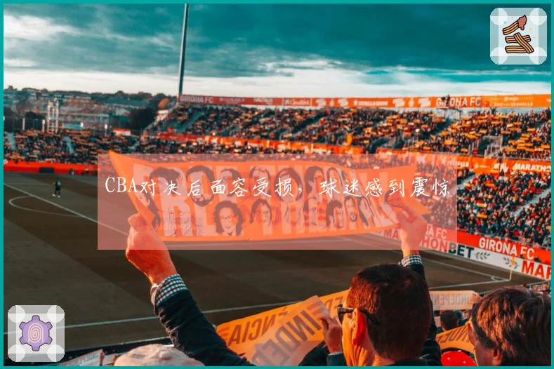 CBA对决后面容受损，球迷感到震惊