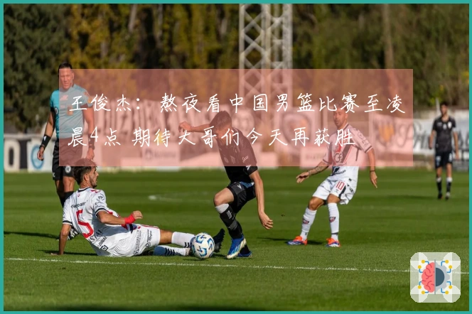 王俊杰:熬夜看中国男篮比赛至凌晨4点 期待大哥们今天再获胜