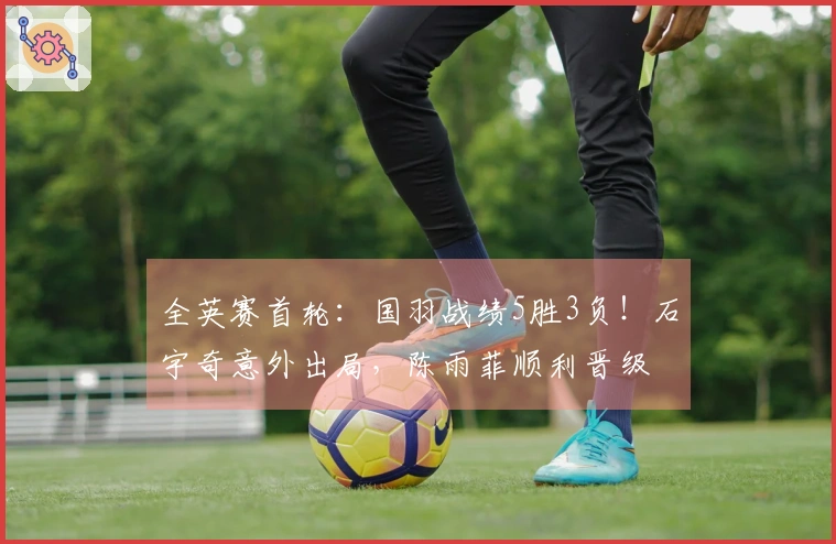 全英赛首轮:国羽战绩5胜3负!石宇奇意外出局,陈雨菲顺利晋级