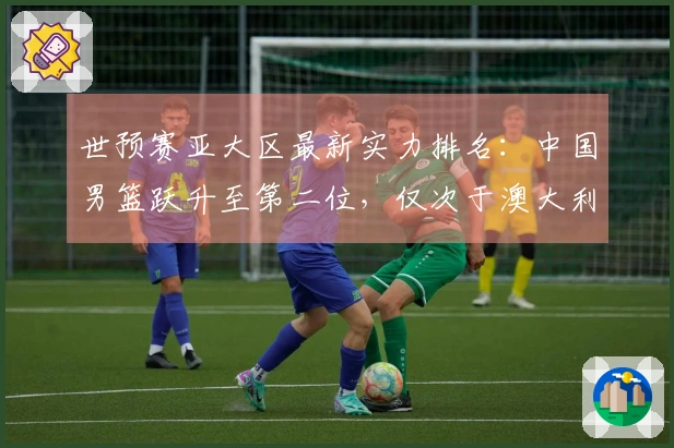 世预赛亚大区最新实力排名:中国男篮跃升至第二位,仅次于澳大利亚