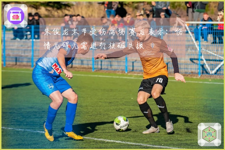 朱俊龙末节受伤离场 赛后表示：伤情无碍无需进行核磁共振